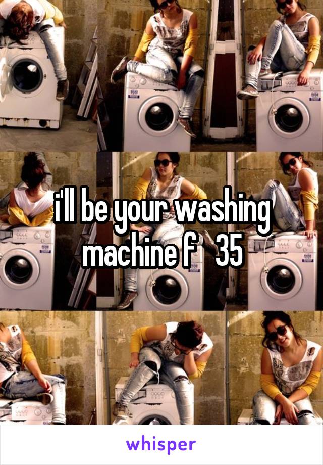 i'll be your washing machine f   35