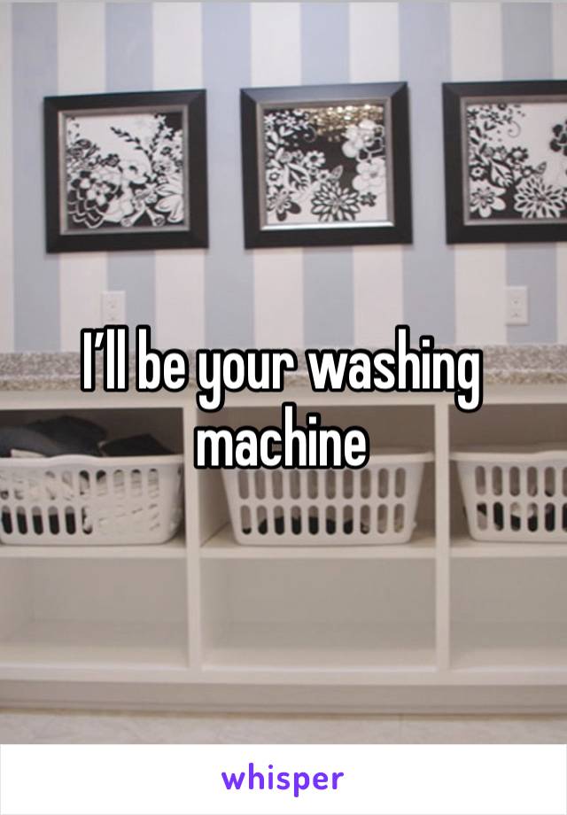 I’ll be your washing machine