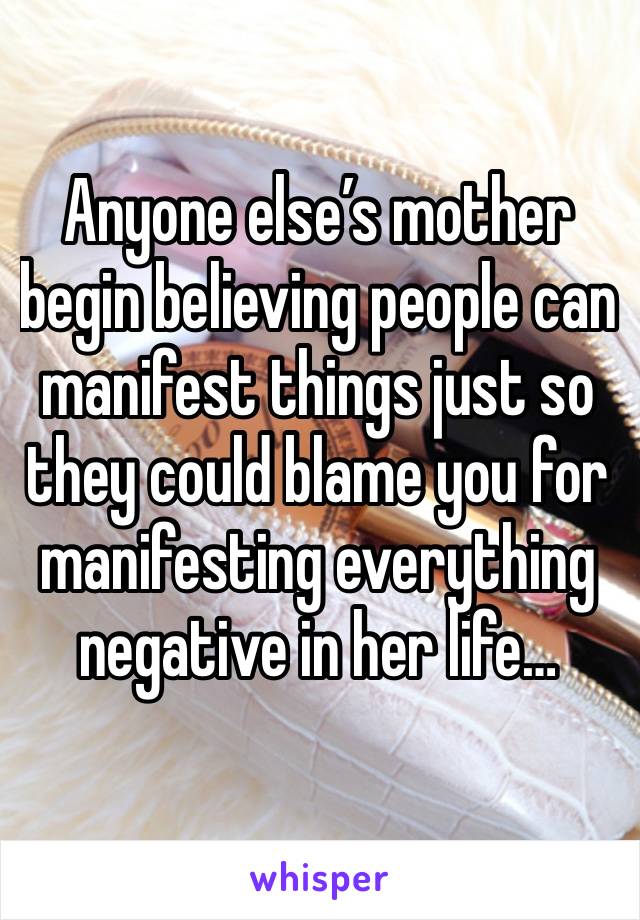 Anyone else’s mother begin believing people can manifest things just so they could blame you for manifesting everything negative in her life…