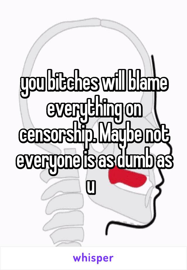 you bitches will blame everything on censorship. Maybe not everyone is as dumb as u  