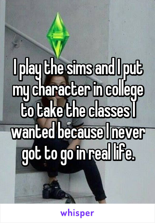 I play the sims and I put my character in college to take the classes I wanted because I never got to go in real life.