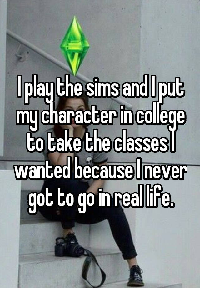 I play the sims and I put my character in college to take the classes I wanted because I never got to go in real life.