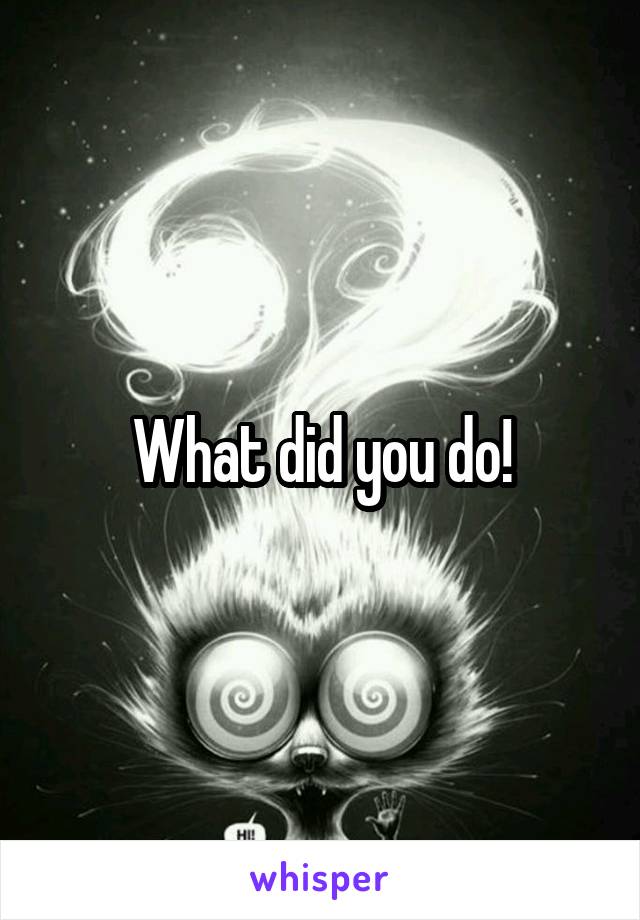 What did you do!