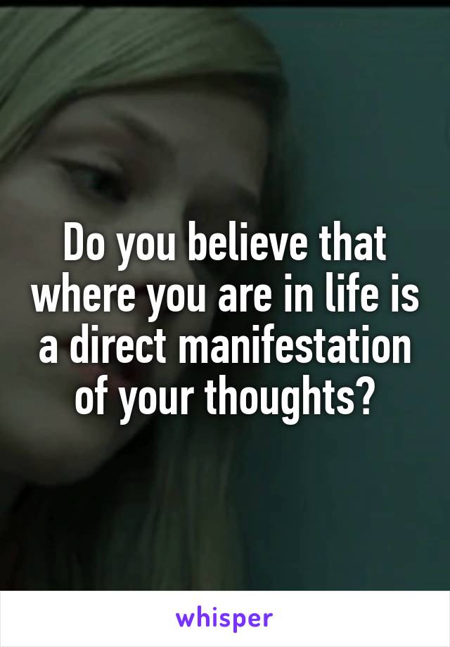 Do you believe that where you are in life is a direct manifestation of your thoughts?