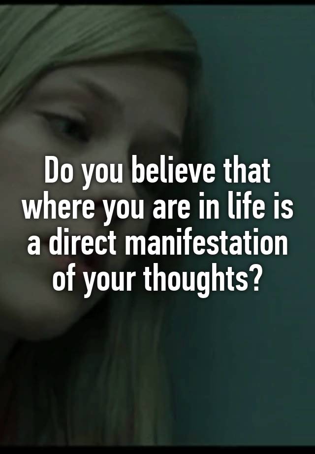 Do you believe that where you are in life is a direct manifestation of your thoughts?