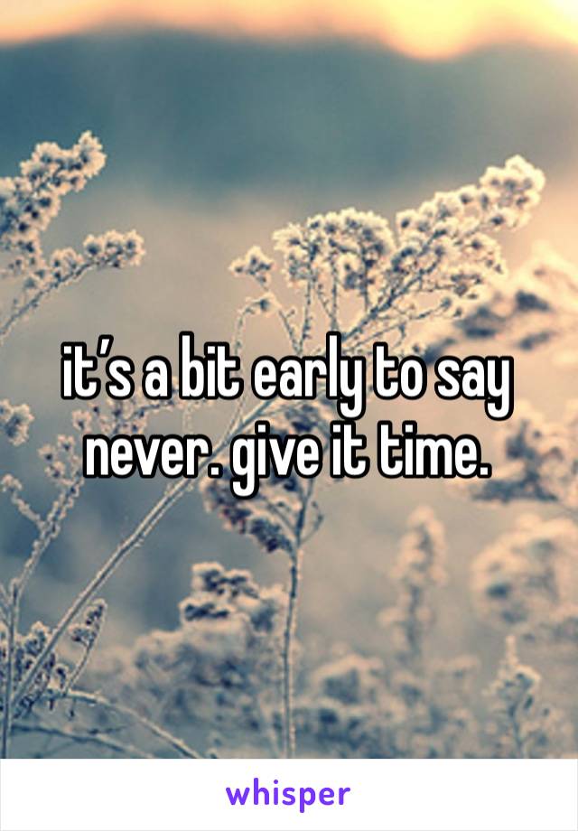 it’s a bit early to say never. give it time.