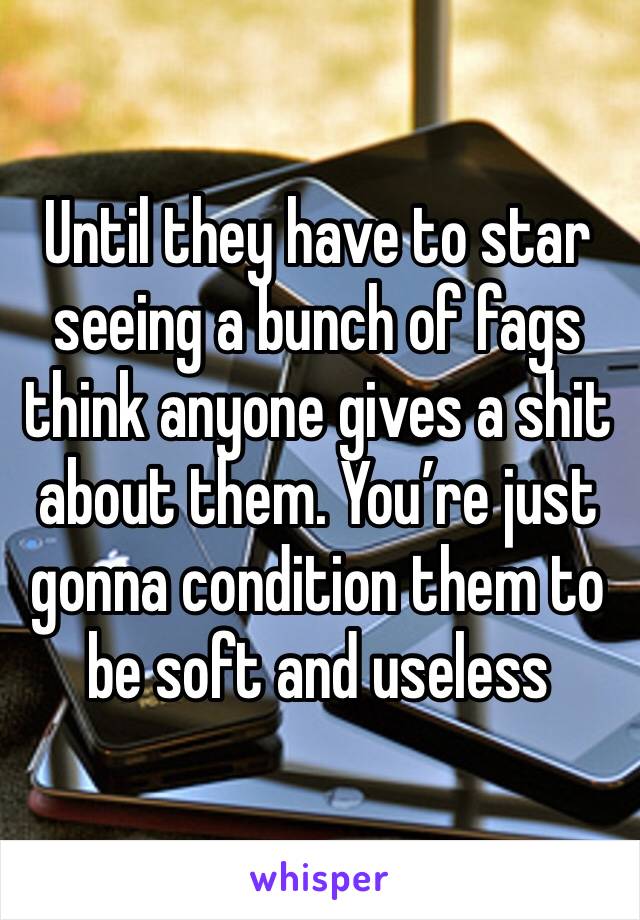 Until they have to star seeing a bunch of fags think anyone gives a shit about them. You’re just gonna condition them to be soft and useless 