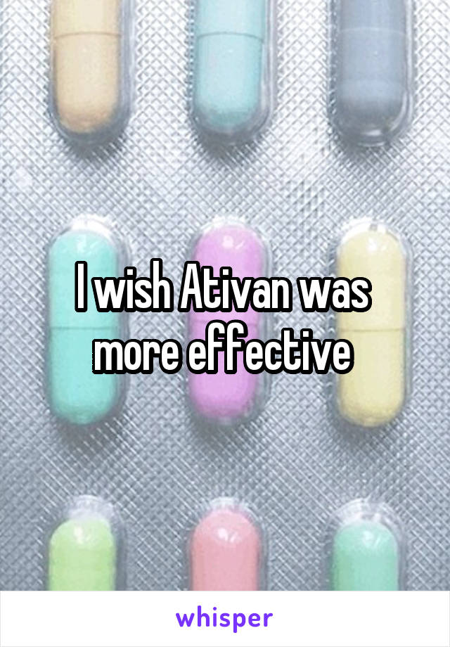 I wish Ativan was 
more effective 