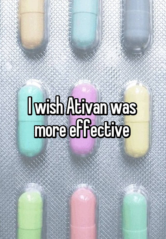 I wish Ativan was 
more effective 