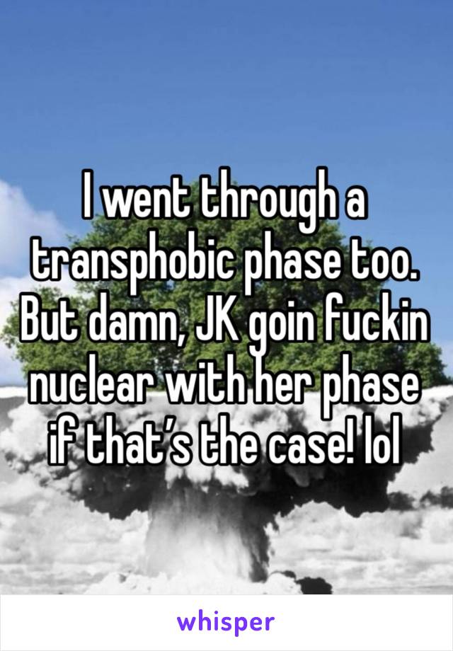 I went through a transphobic phase too. But damn, JK goin fuckin nuclear with her phase if that’s the case! lol