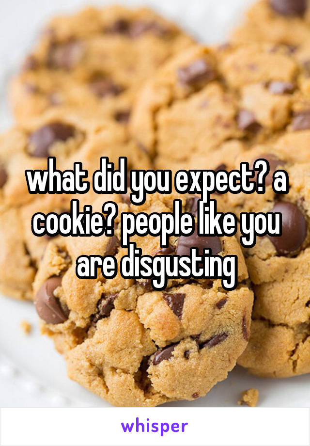 what did you expect? a cookie? people like you are disgusting