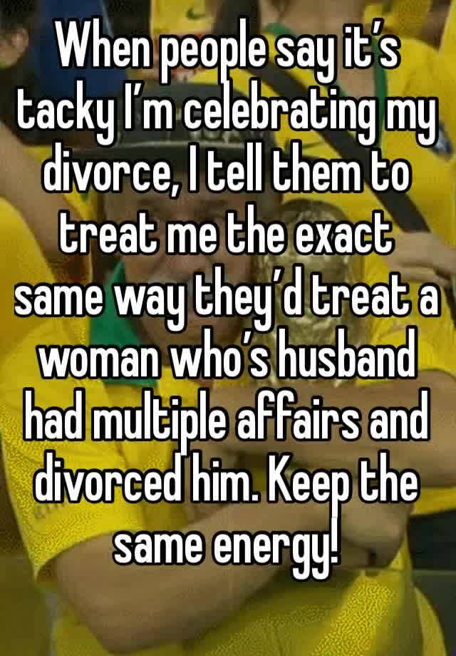 When people say it’s tacky I’m celebrating my divorce, I tell them to treat me the exact same way they’d treat a woman who’s husband had multiple affairs and divorced him. Keep the same energy!