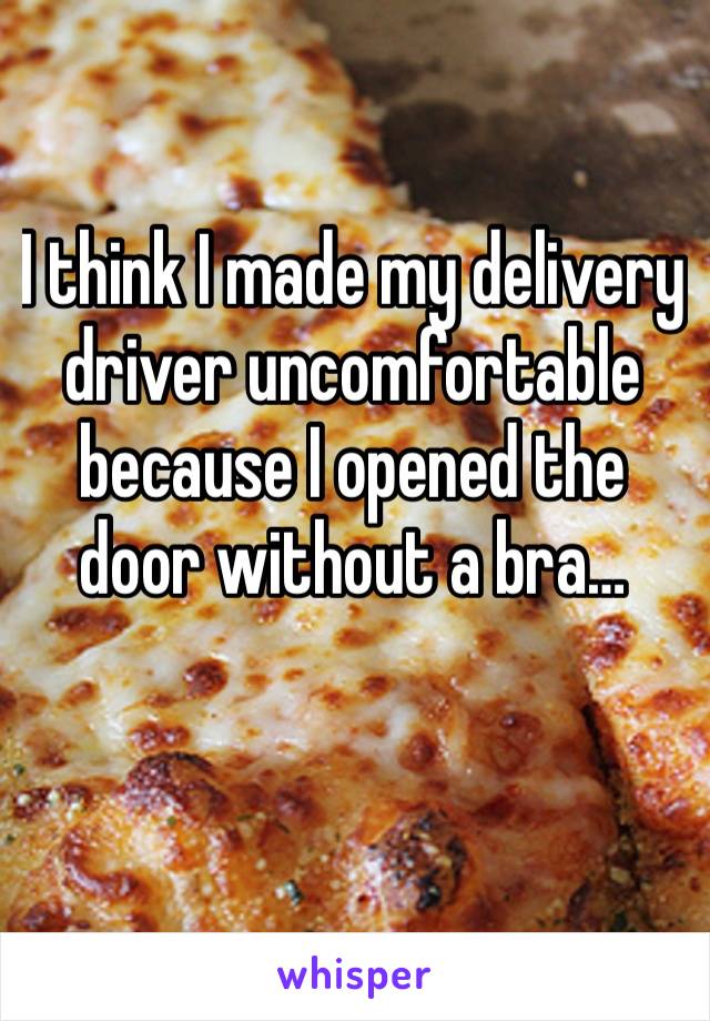 I think I made my delivery driver uncomfortable because I opened the door without a bra…