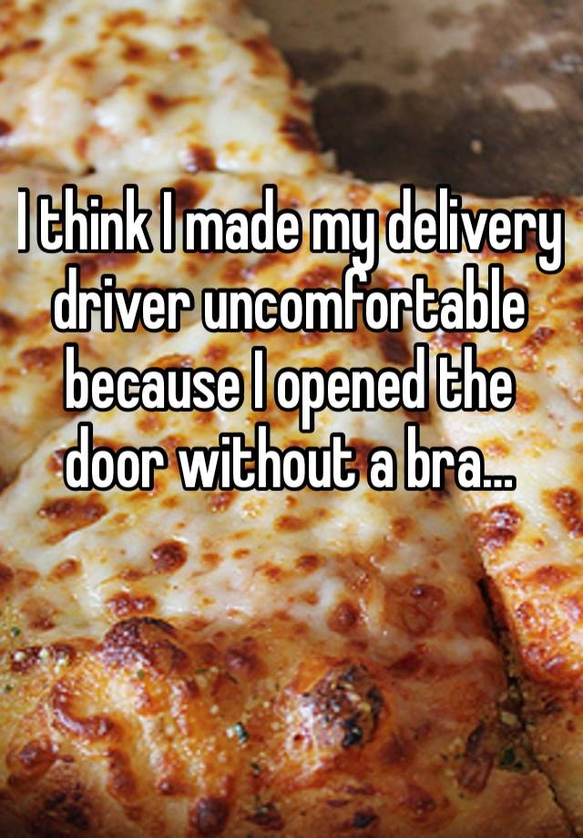 I think I made my delivery driver uncomfortable because I opened the door without a bra…