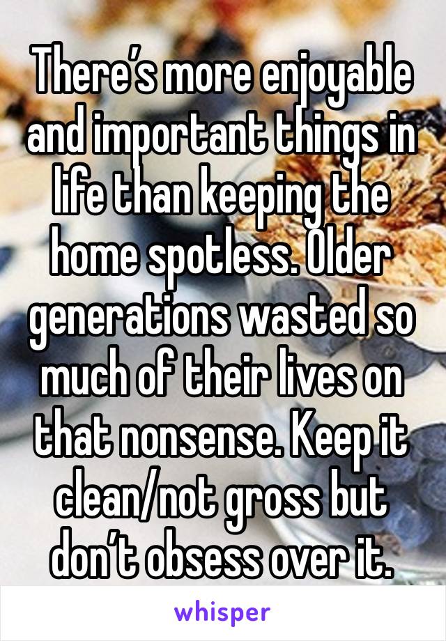 There’s more enjoyable and important things in life than keeping the home spotless. Older generations wasted so much of their lives on that nonsense. Keep it clean/not gross but don’t obsess over it.