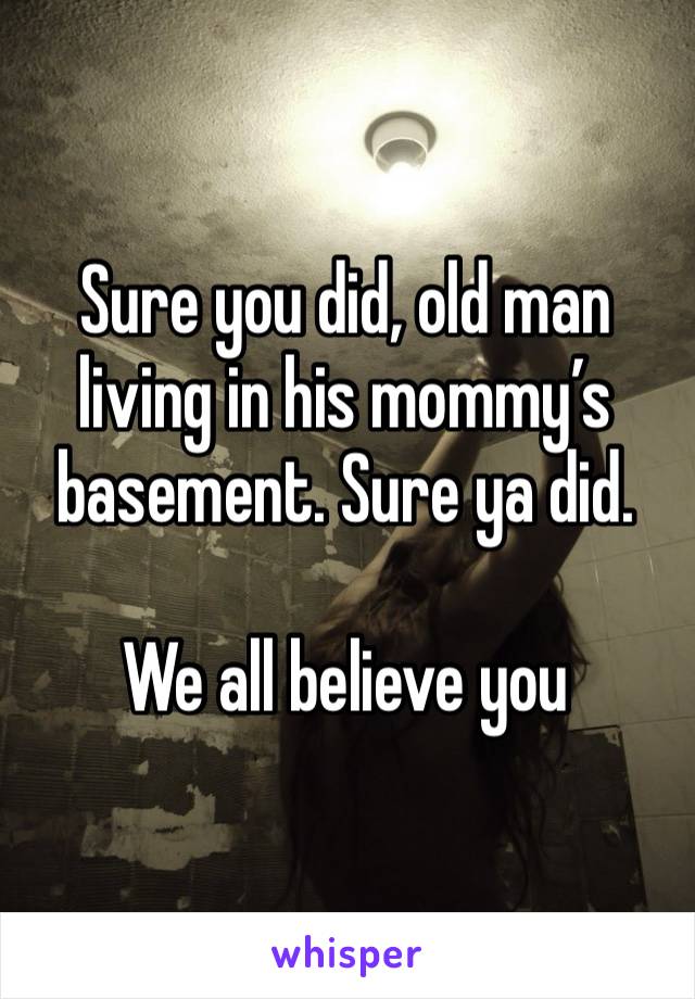 Sure you did, old man living in his mommy’s basement. Sure ya did. 

We all believe you 