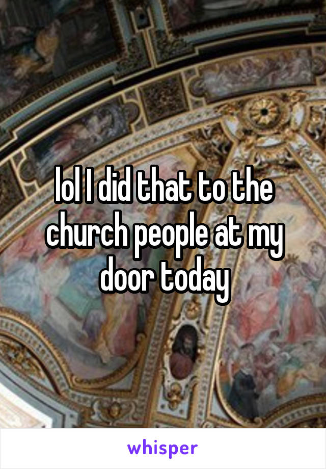 lol I did that to the church people at my door today