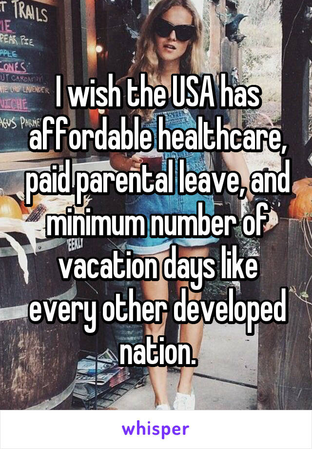 I wish the USA has affordable healthcare, paid parental leave, and minimum number of vacation days like every other developed nation.