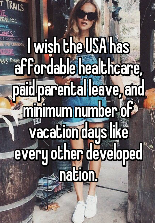 I wish the USA has affordable healthcare, paid parental leave, and minimum number of vacation days like every other developed nation.