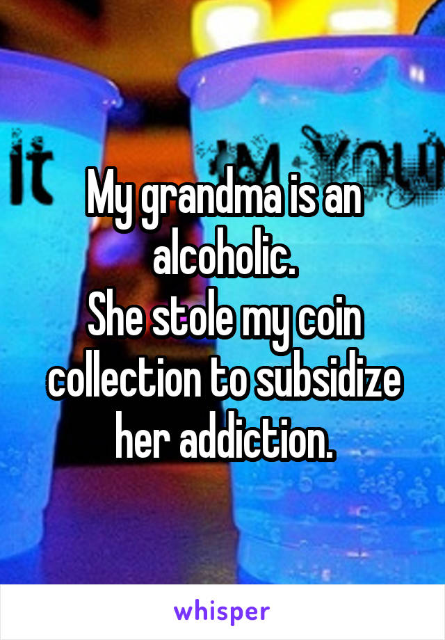 My grandma is an alcoholic.
She stole my coin collection to subsidize her addiction.