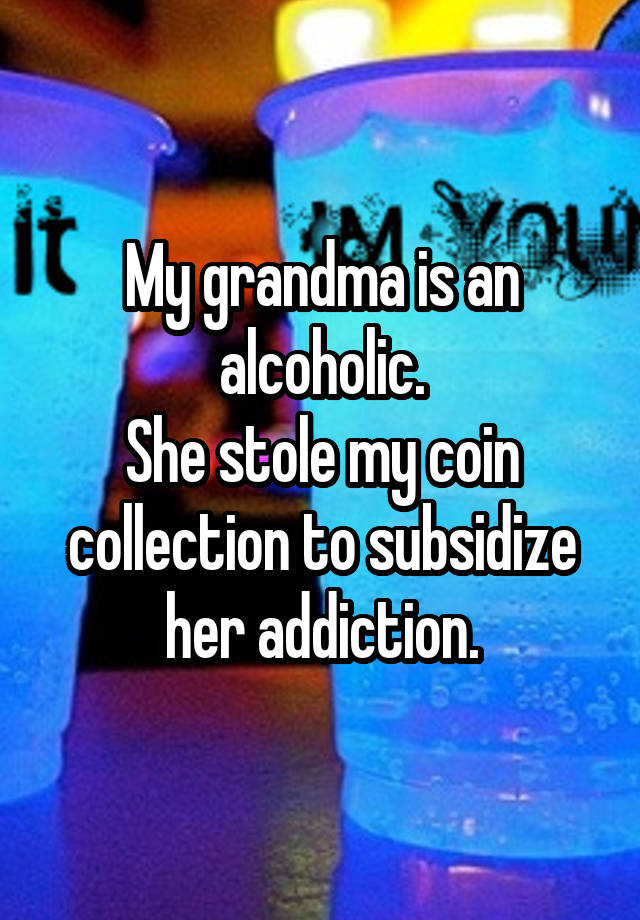 My grandma is an alcoholic.
She stole my coin collection to subsidize her addiction.