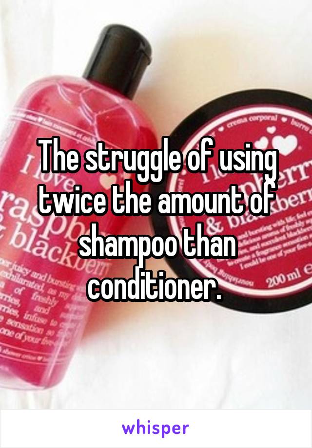 The struggle of using twice the amount of shampoo than conditioner. 