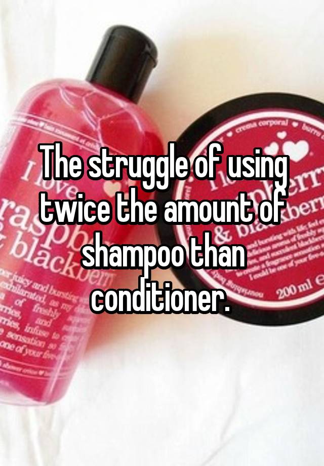 The struggle of using twice the amount of shampoo than conditioner. 