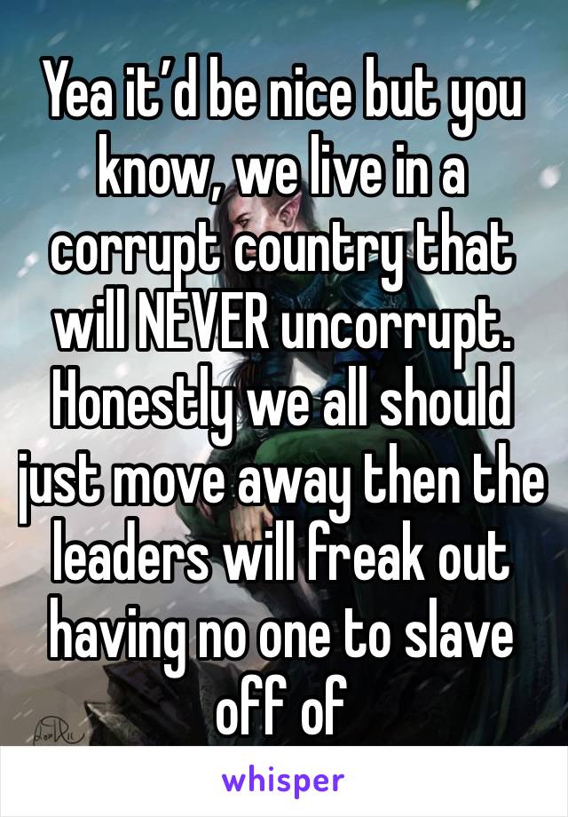 Yea it’d be nice but you know, we live in a corrupt country that will NEVER uncorrupt. Honestly we all should just move away then the leaders will freak out having no one to slave off of