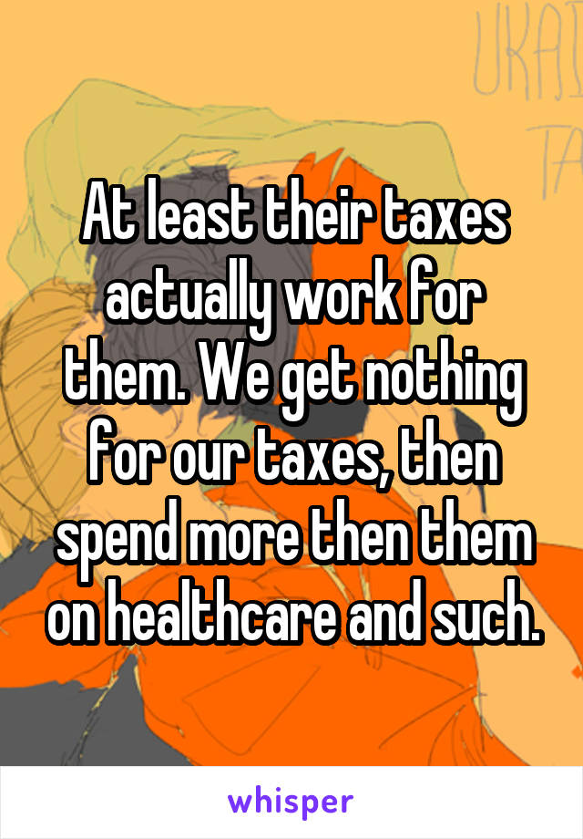 At least their taxes actually work for them. We get nothing for our taxes, then spend more then them on healthcare and such.