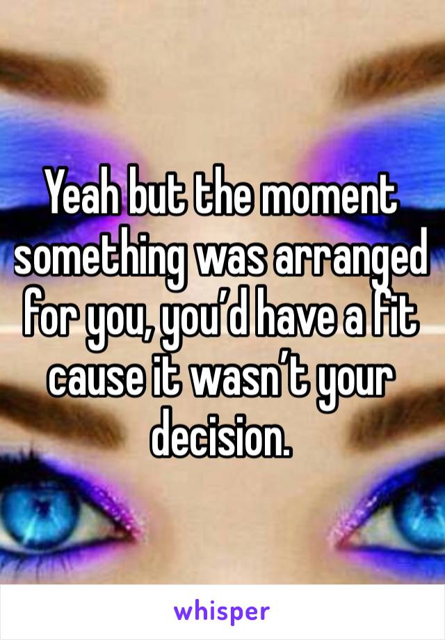 Yeah but the moment something was arranged for you, you’d have a fit cause it wasn’t your decision.