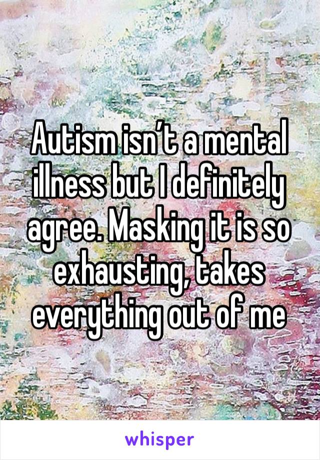 Autism isn’t a mental illness but I definitely agree. Masking it is so exhausting, takes everything out of me 