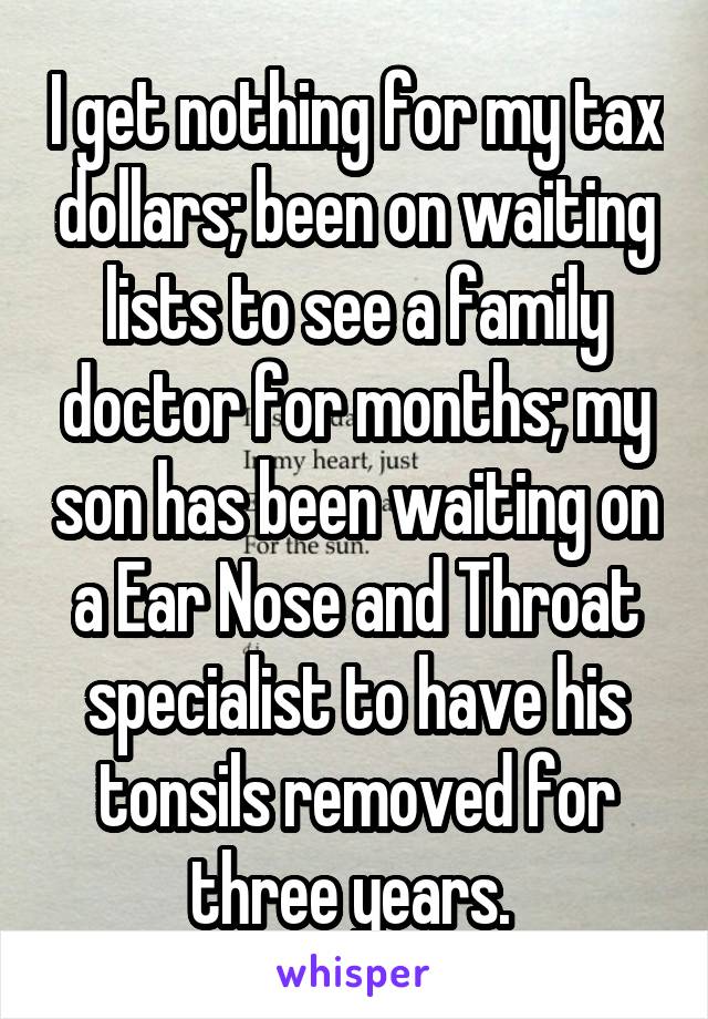 I get nothing for my tax dollars; been on waiting lists to see a family doctor for months; my son has been waiting on a Ear Nose and Throat specialist to have his tonsils removed for three years. 