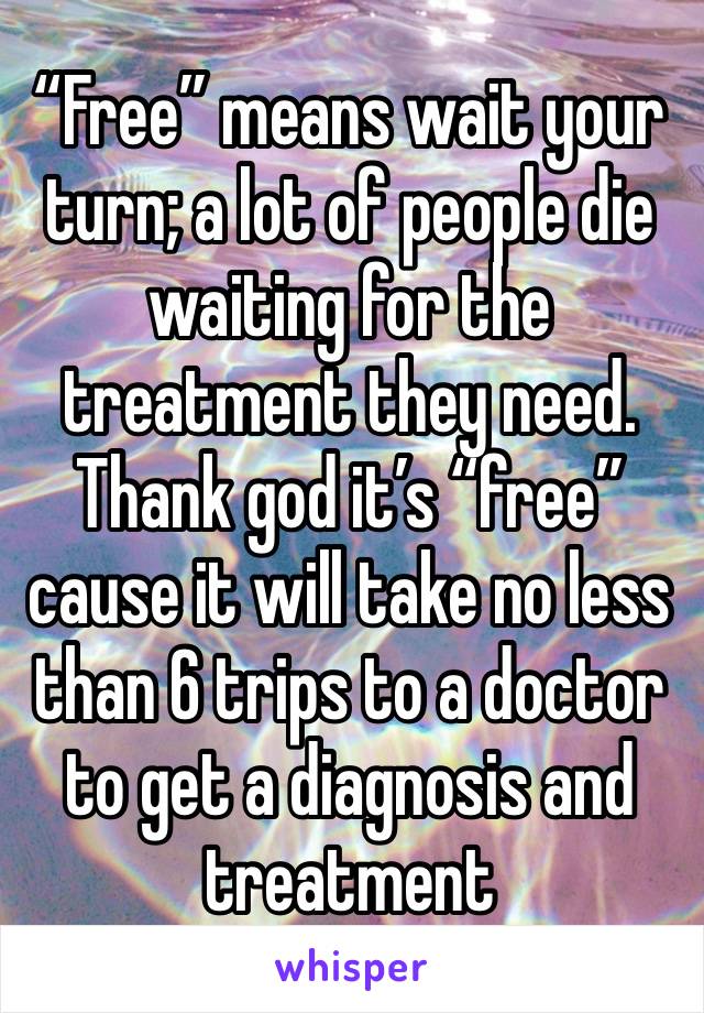 “Free” means wait your turn; a lot of people die waiting for the treatment they need. Thank god it’s “free” cause it will take no less than 6 trips to a doctor to get a diagnosis and treatment