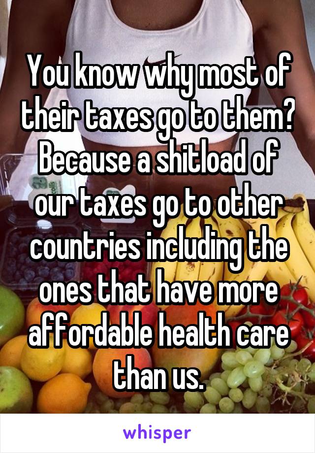 You know why most of their taxes go to them? Because a shitload of our taxes go to other countries including the ones that have more affordable health care than us.