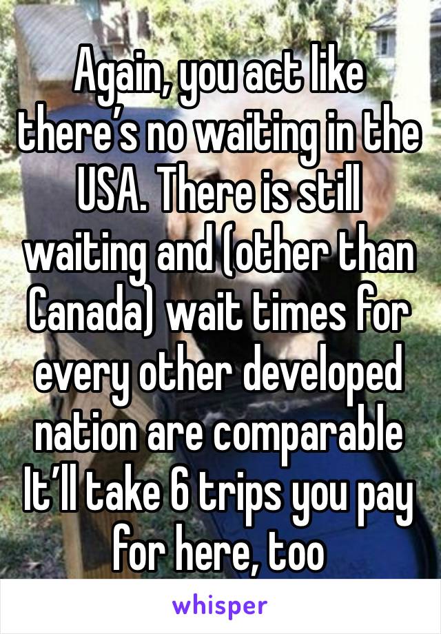 Again, you act like there’s no waiting in the USA. There is still waiting and (other than Canada) wait times for every other developed nation are comparable
It’ll take 6 trips you pay for here, too