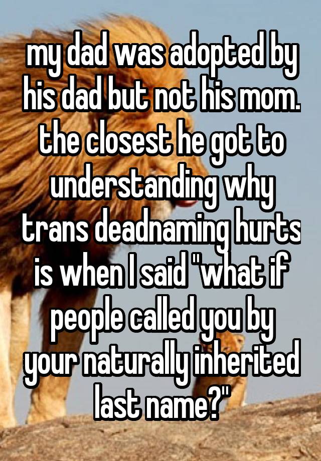 my dad was adopted by his dad but not his mom. the closest he got to understanding why trans deadnaming hurts is when I said "what if people called you by your naturally inherited last name?"