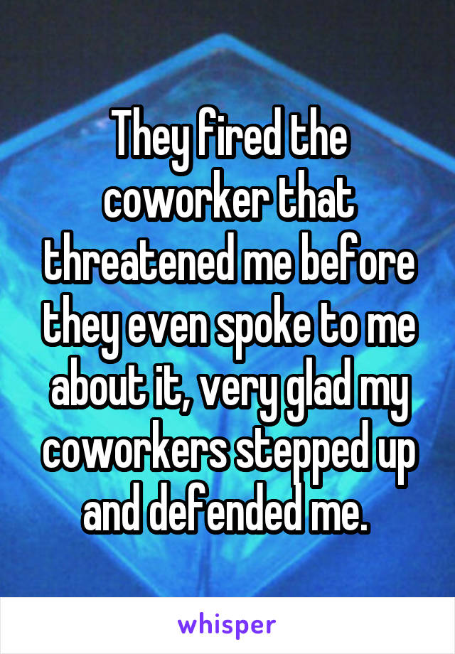 They fired the coworker that threatened me before they even spoke to me about it, very glad my coworkers stepped up and defended me. 