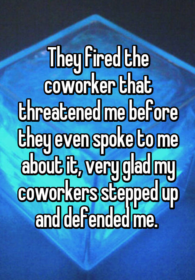 They fired the coworker that threatened me before they even spoke to me about it, very glad my coworkers stepped up and defended me. 