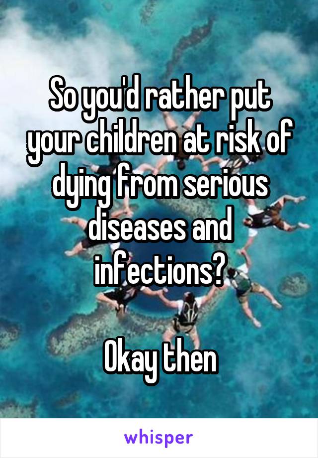 So you'd rather put your children at risk of dying from serious diseases and infections?

Okay then