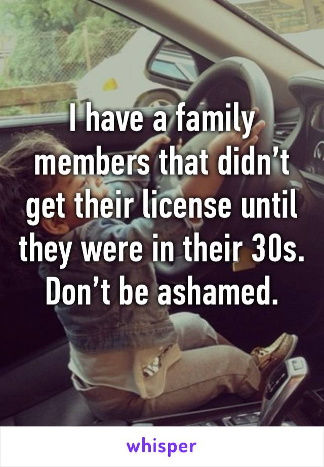 I have a family members that didn’t get their license until they were in their 30s. Don’t be ashamed. 