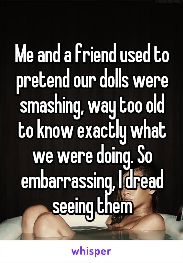 Me and a friend used to pretend our dolls were smashing, way too old to know exactly what we were doing. So embarrassing, I dread seeing them