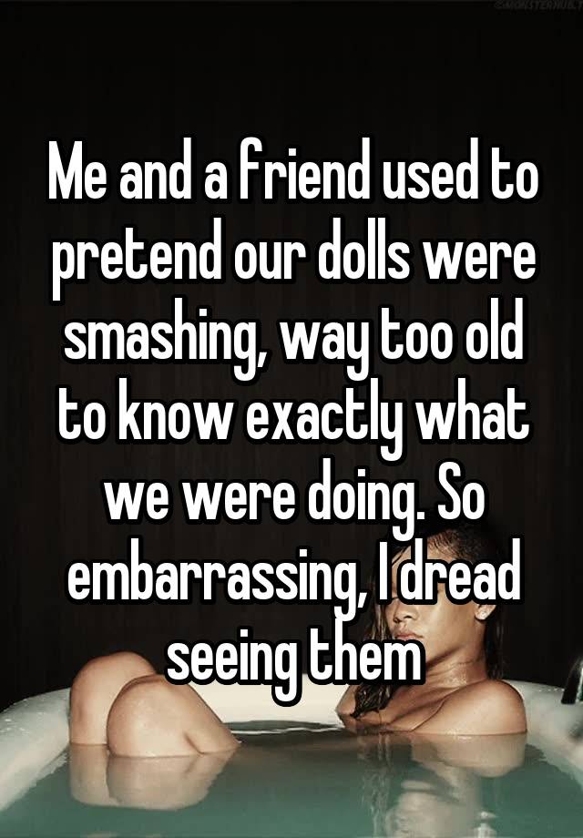 Me and a friend used to pretend our dolls were smashing, way too old to know exactly what we were doing. So embarrassing, I dread seeing them