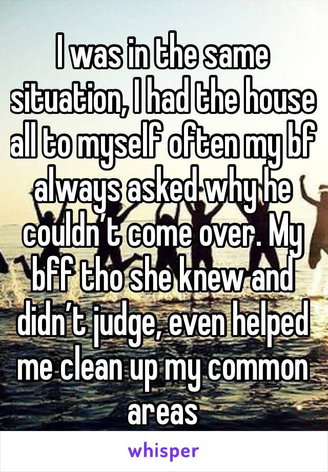 I was in the same situation, I had the house all to myself often my bf always asked why he couldn’t come over. My bff tho she knew and didn’t judge, even helped me clean up my common areas 