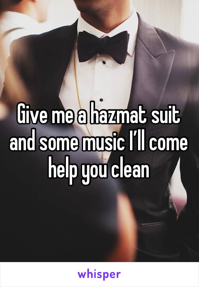 Give me a hazmat suit and some music I’ll come help you clean