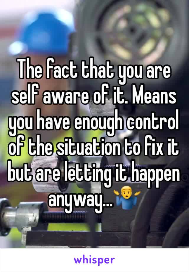 The fact that you are self aware of it. Means you have enough control of the situation to fix it but are letting it happen anyway…🤷‍♂️