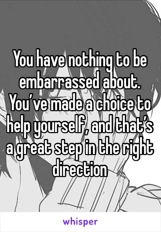 You have nothing to be embarrassed about. You’ve made a choice to help yourself, and that’s a great step in the right direction 