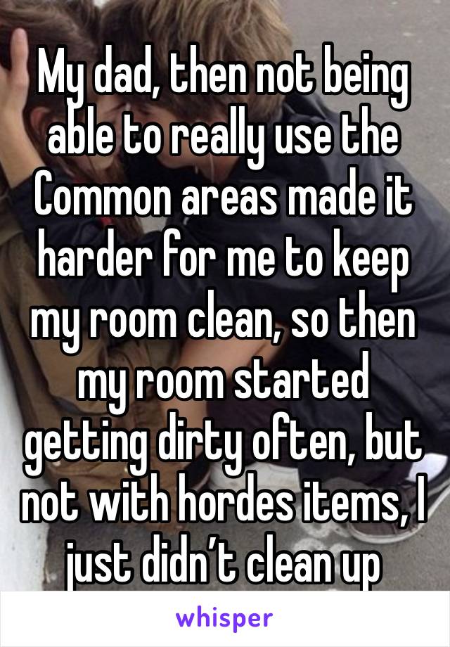 My dad, then not being able to really use the Common areas made it harder for me to keep my room clean, so then my room started getting dirty often, but not with hordes items, I just didn’t clean up