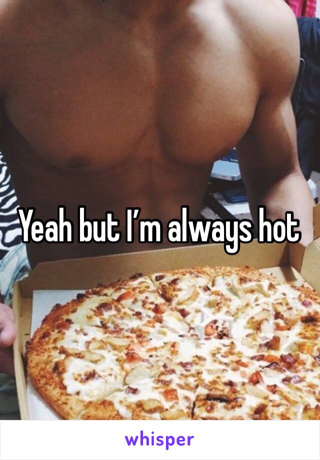 Yeah but I’m always hot