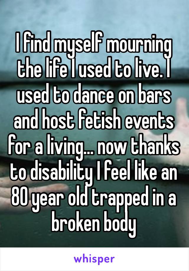 I find myself mourning the life I used to live. I used to dance on bars and host fetish events for a living… now thanks to disability I feel like an 80 year old trapped in a broken body 