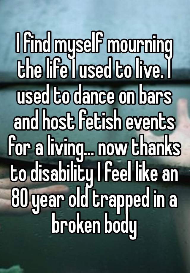 I find myself mourning the life I used to live. I used to dance on bars and host fetish events for a living… now thanks to disability I feel like an 80 year old trapped in a broken body 